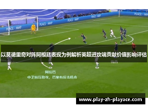 以莫德里奇对阵阿根廷表现为例解析英超进攻端贡献价值影响评估