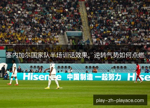 塞内加尔国家队半场训话效果,逆转气势如何点燃 塞内加尔国家队半场训话效果,逆转气势如何点燃