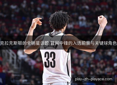 克拉克斯顿的全明星话题 篮网中锋的入选前景与关键球角色